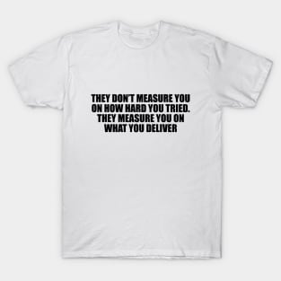 They don’t measure you on how hard you tried. They measure you on what you deliver T-Shirt